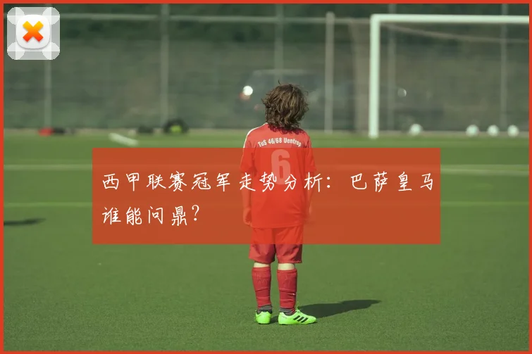 西甲联赛冠军走势分析：巴萨皇马谁能问鼎？