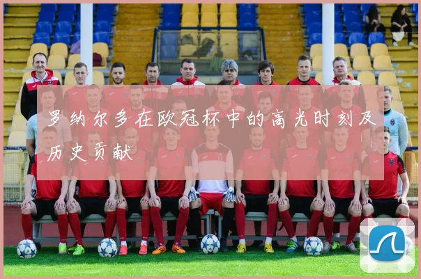 罗纳尔多在欧冠杯中的高光时刻及历史贡献